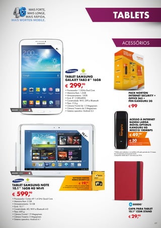 TABLETS
ACESSÓRIOS
8”

TABLET SAMSUNG
GALAXY TAB3 8’’ 16GB

€

90
SEGURO 1 ANO € 29,

90
299,

•	Processador:	1.5GHz	Dual	Core
•	Memória	Ram:	1,5GB
•	Armazenamento:	16GB
•	Ecrã:	8’’	(1280x800)
•	Conetividade:	Wi-Fi,	GPS	e	Bluetooth
•	Peso:	314	g
•	Câmara	Frontal	de	1.3	Megapíxeis
•	Câmara	Traseira	de	5	Megapíxeis
•	Sistema	operativo:	Android	4.2

PACK NORTON
INTERNET SECURITY +
OFFICE 365 +
PEN KANGURU 3G

€ 99
ACESSO À INTERNET
BANDA LARGA
MÓVEL OPTIMUS
KANGURU 4G
MF821D 100MBPS

”
,1
10

90*
€ 49,
€ 30

DESCONTO na adesão a pós-pago
4G (Pré-pago: € 79,90)

*Válido para adesões a um tarifário 4G pelo período de 12 meses
fora do período promocional inicial.
Campanha	válida	até	31	de	março	de	2014.

90
SEGURO 1 ANO € 44,

SOFTWARE NORTON
MOBILE SECURITY 3.0

TABLET SAMSUNG NOTE
10.1’’ 16GB 4G WI-FI

€

€

90*
19,

*Na compra conjunta com qualquer Tablet
ou Smartphone com sistema operativo Android.
Preço normal €39,90.

90
599,

•	Processador: Cortex A9 1.4 GHz Quad Core
•	Memória Ram: 2 GB
•	Armazenamento: 16 GB
•	Ecrã: 10.1’’
•	Conetividade: 4G, Wi-Fi e Bluetooth 4.0
•	Peso: 600 g
•	Câmara Frontal: 1.9 Megapíxeis
•	Câmara Traseira: 5 Megapíxeis
•	Sistema operativo: Android 4.1

CAPA PARA TABLET
10.1” COM STAND
90
€ 29,
49

 