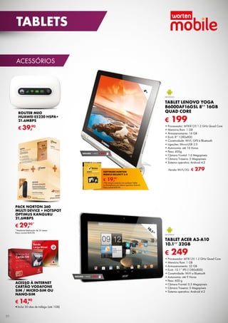 TABLETS
ACESSÓRIOS

8”

TABLET LENOVO YOGA
B6000AF16GSL 8’’ 16GB
QU
QUAD CORE

ROUTER MEO
HUAWEI E5220 HSPA+
21.6MBPS

€

90
€ 39,

90
SEGURO 1 ANO € 29,

Versão Wi-Fi/3G - €

SOFTWARE NORTON
MOBILE SECURITY 3.0

€

199

• Processador: MTK8125 1.2 GHz Quad Core
• Memória Ram: 1 GB
• Armazenamento: 16 GB
• Ecrã: 8’’ 1280x800
• Conetividade: Wi-Fi, GPS e Bluetooth
Wi-Fi
• Ligações: Micro-USB 2.0
• Autonomia: até 16 Horas
• Peso: 400g
• Câmara Frontal: 1.6 Megapíxeis
• Câmara Traseira: 5 Megapíxeis
• Sistema operativo: Android 4.2

279

90*
19,

*Na compra conjunta com qualquer Tablet
ou Smartphone com sistema operativo Android.
Preço normal €39,90.

PACK NORTON 360
MULTI DEVICE + HOTSPOT
OPTIMUS KANGURU
21,6MBPS
90*
€ 29,

10
.1
”

*Mediante fidelização de 24 meses.
Preço normal €69,90.

TABLET ACER A3-A10
10.1’’ 32GB

€

90
SEGURO 1 ANO € 29,

ACESSO À INTERNET
CARTÃO VODAFONE
SIM / MICRO-SIM OU
NANO-SIM
90
€ 14,

•	Inclui 30 dias de tráfego (até 1GB)
50

249

• Processador: MT8125 1.2 GHz Quad Core
• Memória Ram: 1 GB
• Armazenamento: 32 GB
• Ecrã: 10.1’’ IPS (1280x800)
• Conetividade: Wi-Fi e Bluetooth
• Autonomia: até 9 Horas
• Peso: 600 g
• Câmara Frontal: 0.3 Megapíxeis
• Câmara Traseira: 5 Megapíxeis
• Sistema operativo: Android 4.2

 