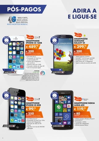 PÓS-PAGOS

ADIRA A
E LIGUE-SE

SMARTPHONE
SAMSUNG
GALAXY S4

SMARTPHONE
IPHONE 5S 16GB

€

90
489,

€

90
399,

€ 200
DESCONTO	na	adesão	a	pós-pago

€ 200
DESCONTO	na	adesão	a	pós-pago

SMARt	€	40,90	(Pré-pago:	€ 689,90)

SMARt	€	40,90	(Pré-pago:	€ 599,90)

•	Ecrã	retina	de	4’’
•	Processador	A7	Dual	Core	
e	coprocessador	M7
•	Câmara	de	8	Megapíxeis	
com	auto-focus
•	Memória	interna	de	16GB
•	Gravação	e	edição	de	vídeo	HD
•	Leitor	de	impressão	digital

•		Sistema	operativo	Android
•		Ecrã	tátil	5”	Full	HD	Super	AMOLED
•		Processador	Quad	Core	1.9GHz
•		Dual	Câmara	de	13	Megapíxeis
•		Suporta	cartões	de	memória	até	64GB

4G

SEGURO 1	ANO	 € 94

FACETUNE
Preço: € 2,69

Com	esta	app	pode	editar	diretamente	no	smartphone	as	fotos	
captadas	pelo	terminal.	Remove	imperfeições	na	pele,	enfatiza	sorrisos,	
disponibiliza	efeitos	artísticos	e	filtros	
e	ainda	lhe	permite	partilhar	tudo	nas	
redes	sociais,	em	tempo	real.

4G

SEGURO 1	ANO	 € 94

SMARTPHONE
IPHONE 4S 8GB

€

SMARTPHONE NOKIA
LUMIA 625

90
99,

€

90
119,

€ 250
DESCONTO	na	adesão	a	pós-pago

SEGURO 1	ANO	 € 54

6

€ 80
DESCONTO	na	adesão	a	pós-pago

SMARt	€	40,90	(Pré-pago:	€ 349,90)

SMARt	€	40,90	(Pré-pago:	€ 199,90)

•	Ecrã	Retina	de	3.5”
•	Processador	A5	Dual	Core	1GHz
•	Câmara	de	8	Megapíxeis
•	Gravação	de	vídeo	em	HD
•	iCloud
•	
•	App	Store	com	mais	de	500.000	
aplicações

•	Sistema	operativo	Windows	Phone	8
•	Ecrã	LCD	4.7”
•	Processador	1.2GHz
•	Câmara	de	5	Megapíxeis
•	8GB	de	memória	interna

4G

SEGURO 1	ANO	 € 54

 