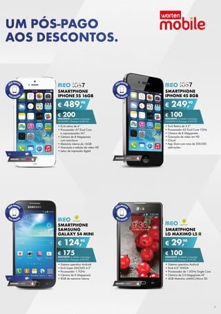 UM PÓS-PAGO
AOS DESCONTOS.

SMARTPHONE
IPHONE 4S 8GB

SMARTPHONE
IPHONE 5S 16GB

€

90
489,

€

90
249,

€ 100
DESCONTO	na	adesão	a	pós-pago

€ 200
DESCONTO	na	adesão	a	pós-pago
uNLiMitED	L	(Pré-pago:	€ 689,90)

uNLiMitED	M	(Pré-pago:	€ 349,90)

•	Ecrã	retina	de	4’’
•	Processador	A7	Dual	Core	
e	coprocessador	M7
•	Câmara	de	8	Megapíxeis	
com	auto-focus
•	Memória	interna	de	16GB
•	Gravação	e	edição	de	vídeo	HD
•	Leitor	de	impressão	digital

•	Ecrã	Retina	de	3.5”
•	Processador	A5	Dual	Core	1GHz
•	Câmara	de	8	Megapíxeis
•	Gravação	de	vídeo	em	HD
•	iCloud
•	App	Store	com	mais	de	500.000	
aplicações

4G

SEGURO 1	ANO	 € 54

SEGURO 1	ANO	 € 94

SMARTPHONE
SAMSUNG
GALAXY S4 MINI

€

SMARTPHONE
LG MAXIMO L5 II

90
124,

€

90
29,

€ 175
DESCONTO	na	adesão	a	pós-pago

4G

SEGURO 1	ANO	 € 54

€ 100
DESCONTO	na	adesão	a	pós-pago

uNLiMitED	L	(Pré-pago:	€ 299,90)

uNLiMitED	L	(Pré-pago:	€ 129,90)

•	Sistema	operativo	Android
•	Ecrã	Super	AMOLED	4.3”
•	Processador	1.7GHz
•	Câmara	de	8	Megapíxeis
•	8GB	de	memória	interna

•	Sistema	operativo	Android	
•	Ecrã	4.0”	WVGA	
•	Processador	de	1.0GHz	Single	Core	
•	Câmara	de	5.0	Megapixies	AF
•	4GB	Memória:	eMMC/Micro	SD
SEGURO 1	ANO	 € 32

7

 