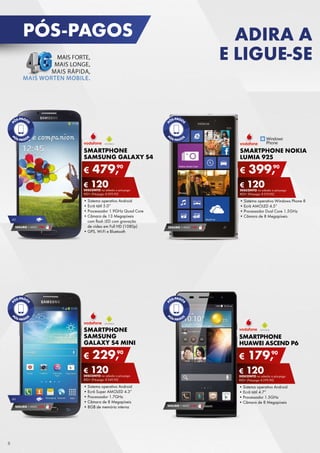 PÓS-PAGOS

ADIRA A
E LIGUE-SE

SMARTPHONE
SAMSUNG GALAXY S4

€

S
SMARTPHONE NOKIA
L
LUMIA 925

479,90

€

90
399,

€ 120
DESCONTO	na	adesão	a	pós-pago

4G

SEGURO 1	ANO	 € 94

€ 120
DESCONTO
DESCONTO	na	adesão	a	pós-pago

rED+	(Pré-pago:	€ 599,90)

rED
rED+	(Pré-pago:	€ 519,90)

•	Sistema	operativo	Android
•	Ecrã	tátil	5.0”
•	Processador	1.9GHz	Quad	Core
•	Câmara	de	13	Megapíxeis	
com	flash	LED	com	gravação	
de	vídeo	em	Full	HD	(1080p)
•	
•	GPS,	Wi-Fi	e	Bluetooth

•	
•	Sistema	operativo	Windows	Phone	8
•	
•	Ecrã	AMOLED	4.5”
•	
•	Processador	Dual	Core	1.5GHz
•	
•	Câmara	de	8	Megapíxeis
SEGURO 1	ANO	 € 94

SMARTPHONE
SAMSUNG
GALAXY S4 MINI

€

SMARTPHONE
HUAWEI ASCEND P6

90
229,

€

€ 120
DESCONTO	na	adesão	a	pós-pago

€ 120
DESCONTO	na	adesão	a	pós-pago

rED+	(Pré-pago:	€ 349,90)

4G

SEGURO 1	ANO	 € 54

8

•	Sistema	operativo	Android
•	Ecrã	Super	AMOLED	4.3”
•	Processador	1.7GHz
•	Câmara	de	8	Megapíxeis
•	8GB	de	memória	interna

90
179,

rED+	(Pré-pago:	€ 299,90)

SEGURO 1	ANO	 € 54

•	Sistema	operativo	Android
•	Ecrã	tátil	4.7”
•	Processador	1.5GHz
•	Câmara	de	8	Megapíxeis

 