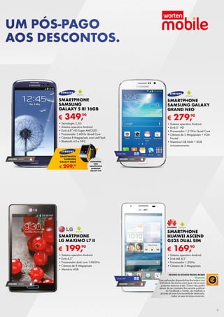 UM PÓS-PAGO
AOS DESCONTOS.

SMARTPHONE
SAMSUNG
GALAXY S III 16GB

SMARTPHONE
SAMSUNG GALAXY
GRAND NEO

€

€

90
349,

•	Tecnologia	3,5G
•	Sistema	operativo	Android
•	Ecrã	4,8”	HD	Super	AMOLED
•	Processador	1,4GHz	Quad	Core
•	Câmara	8	Megapíxeis	com	Led	Flash
•	Bluetooth	4.0	e	NFC

279,90

•	Sistema	operativo	Android
•	Ecrã	5’’	HD
•	Processador	1.2	GHz	Quad	Core
•	Câmara	de	5	Megapíxeis	+	VGA	
Frontal
•	Memória1GB	rAM	+	8GB	
armazenamento
DUAL	SIM

SEGURO 1	ANO	 € 54

SMARTWATCH
SAMSUNG
GALAXY GEAR

€

90
299,

SEGURO 1	ANO	 € 54
COMPATÍVEL
COM
SMARTPHONE
SAMSUNG
GALAXY S III

SMARTPHONE
LG MAXIMO L7 II

SMARTPHONE
HUAWEI ASCEND
G525 DUAL SIM

€

€

90
199,

•	Sistema	operativo	Android
•	Ecrã	4.3”	
•	Processador	dual	core	1.06GHz	
•	Câmara	de	8	Megapíxeis
•	Memória	4GB	

90
169,

•	Sistema	operativo	Android
•	Ecrã	tátil	4.5”
•	Processador	1.2GHz
•	Câmara	de	5	Megapíxeis
EDJING DJ STUDIO MUSIC MIXER
DUAL	SIM

SEGURO 1	ANO	 € 54

SEGURO 1	ANO	 € 54

Gratuito

Esta	aplicação	disponibiliza-lhe	toda	a	sua	
biblioteca	de	música	para	que	crie	as	suas	
próprias	misturas	e	sets.	Como	não	podia	
deixar	de	ser,	também	lhe	permite	publicar	
no	Facebook	e	Twitter,	de	imediato	e	
através	de	uma	funcionalidade	dedicada,	
todos	os	seus	arranjos	musicais.

9

 