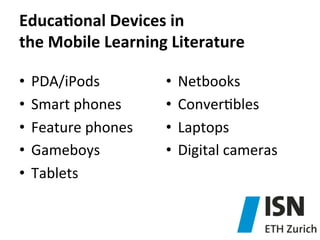 EducaJonal	
  Devices	
  in	
  	
  
the	
  Mobile	
  Learning	
  Literature	
  
•  PDA/iPods	
  
•  Smart	
  phones	
  
•  Feature	
  phones	
  
•  Gameboys	
  
•  Tablets	
  
	
  

•  Netbooks	
  
•  Conver)bles	
  
•  Laptops	
  
•  Digital	
  cameras	
  

 