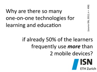 (source	
  ISN,	
  2012;	
  n	
  =	
  	
  498)	
  

Why	
  are	
  there	
  so	
  many	
  	
  
one-­‐on-­‐one	
  technologies	
  for	
  
learning	
  and	
  educa)on	
  	
  	
  

if	
  already	
  50%	
  of	
  the	
  learners	
  
frequently	
  use	
  more	
  than	
  	
  
2	
  mobile	
  devices?	
  

 