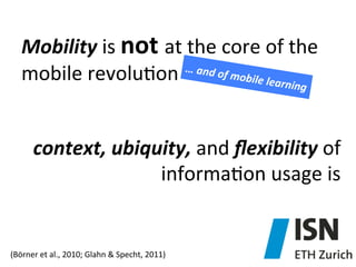 Mobility	
  is	
  not	
  at	
  the	
  core	
  of	
  the	
  
…	
  and	
  o
f	
  mobile
mobile	
  revolu)on	
  
	
  learning
	
  

context,	
  ubiquity,	
  and	
  ﬂexibility	
  of	
  
informa)on	
  usage	
  is	
  	
  	
  

(Börner	
  et	
  al.,	
  2010;	
  Glahn	
  &	
  Specht,	
  2011)	
  

 