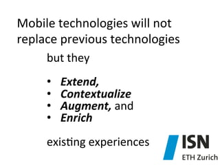 Mobile	
  technologies	
  will	
  not	
  
replace	
  previous	
  technologies	
  
but	
  they	
  	
  
	
  
•  Extend,	
  
•  Contextualize	
  	
  
•  Augment,	
  and	
  	
  
•  Enrich	
  
exis)ng	
  experiences	
  

 
