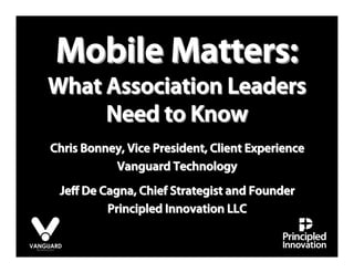 Mobile Matters:
What Association Leaders
     Need to Know
Chris Bonney, Vice President, Client Experience
           Vanguard Technology
 Jeﬀ De Cagna, Chief Strategist and Founder
         Principled Innovation LLC
 
