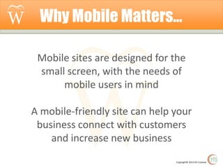 Why Mobile Matters…
Mobile sites are designed for the
small screen, with the needs of
mobile users in mind
A mobile-friendly site can help your
business connect with customers
and increase new business
Copyright© 2014 Hi5 Creative

 