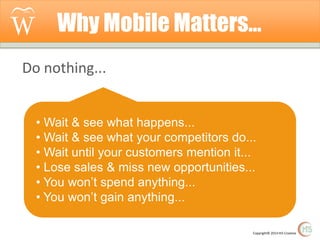 Why Mobile Matters…
Do nothing...
• Wait & see what happens...
• Wait & see what your competitors do...
• Wait until your customers mention it...
• Lose sales & miss new opportunities...
• You won’t spend anything...
• You won’t gain anything...
Copyright© 2014 Hi5 Creative

 