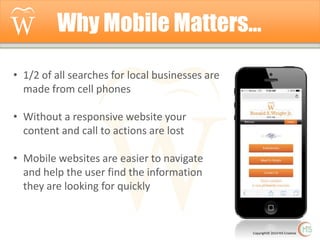 Why Mobile Matters…
• 1/2 of all searches for local businesses are
made from cell phones
• Without a responsive website your
content and call to actions are lost
• Mobile websites are easier to navigate
and help the user find the information
they are looking for quickly

Copyright© 2014 Hi5 Creative

 