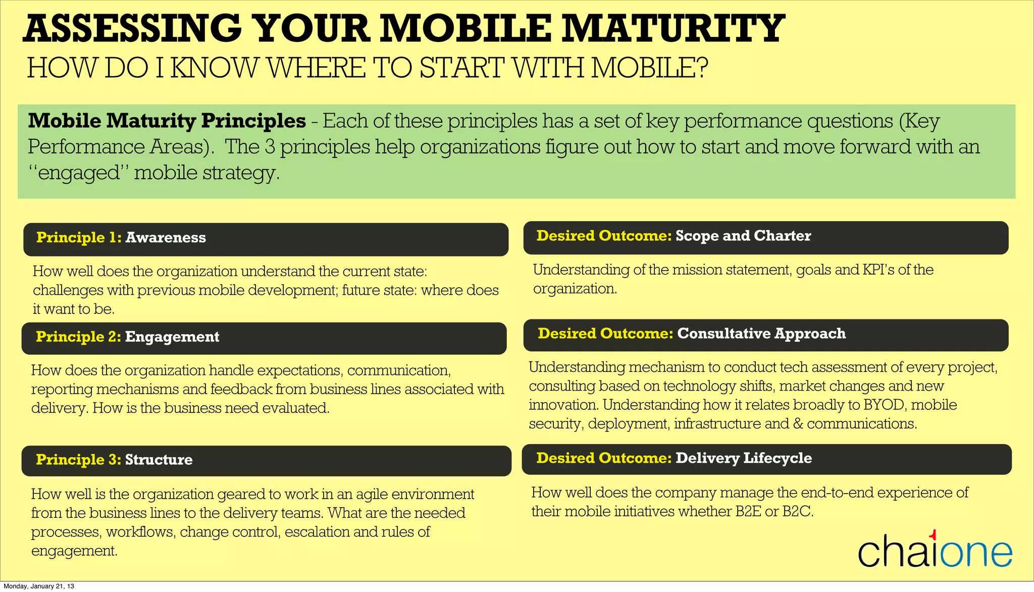 Principle 1: Awareness
ASSESSING YOUR MOBILE MATURITY
HOW DO I KNOW WHERE TO START WITH MOBILE?
Principle 2: Engagement
How well does the organization understand the current state:
challenges with previous mobile development; future state: where does
it want to be.
How does the organization handle expectations, communication,
reporting mechanisms and feedback from business lines associated with
delivery. How is the business need evaluated.
Principle 3: Structure
How well is the organization geared to work in an agile environment
from the business lines to the delivery teams. What are the needed
processes, workflows, change control, escalation and rules of
engagement.
Desired Outcome: Scope and Charter
Desired Outcome: Consultative Approach
Understanding of the mission statement, goals and KPI’s of the
organization.
Understanding mechanism to conduct tech assessment of every project,
consulting based on technology shifts, market changes and new
innovation. Understanding how it relates broadly to BYOD, mobile
security, deployment, infrastructure and & communications.
Desired Outcome: Delivery Lifecycle
How well does the company manage the end-to-end experience of
their mobile initiatives whether B2E or B2C.
Mobile Maturity Principles - Each of these principles has a set of key performance questions (Key
Performance Areas). The 3 principles help organizations figure out how to start and move forward with an
“engaged” mobile strategy.
Monday, January 21, 13
 
