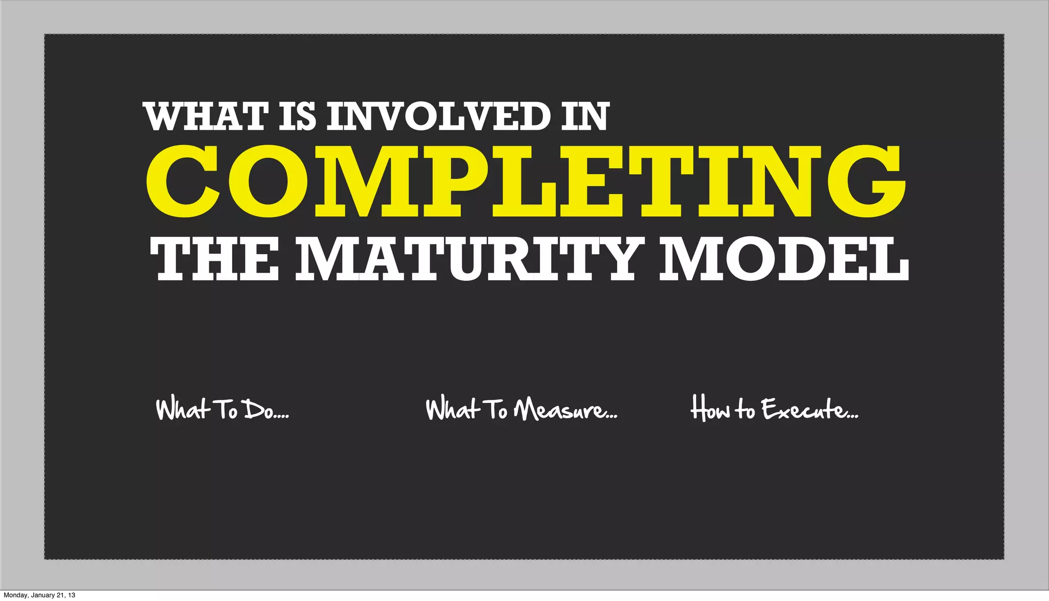 WHAT IS INVOLVED IN
THE MATURITY MODEL
COMPLETING
What  To  Do.... What  To  Measure... How  to  Execute...
Monday, January 21, 13
 