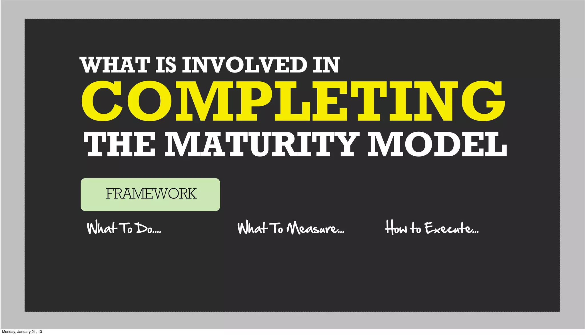 WHAT IS INVOLVED IN
THE MATURITY MODEL
COMPLETING
FRAMEWORK
What  To  Do.... What  To  Measure... How  to  Execute...
Monday, January 21, 13
 