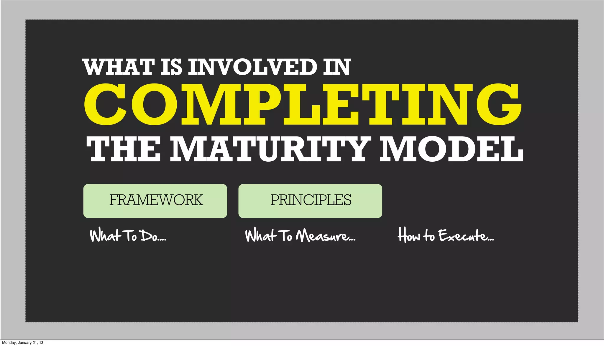 WHAT IS INVOLVED IN
THE MATURITY MODEL
COMPLETING
FRAMEWORK PRINCIPLES
What  To  Do.... What  To  Measure... How  to  Execute...
Monday, January 21, 13
 