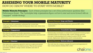 Principle 1: Awareness
ASSESSING YOUR MOBILE MATURITY
HOW DO I KNOW WHERE TO START WITH MOBILE?
Principle 2: Engagement
How well does the organization understand the current state:
challenges with previous mobile development; future state: where does
it want to be.
How does the organization handle expectations, communication,
reporting mechanisms and feedback from business lines associated with
delivery. How is the business need evaluated.
Principle 3: Structure
How well is the organization geared to work in an agile environment
from the business lines to the delivery teams. What are the needed
processes, workflows, change control, escalation and rules of
engagement.
Desired Outcome: Scope and Charter
Desired Outcome: Consultative Approach
Understanding of the mission statement, goals and KPI’s of the
organization.
Understanding mechanism to conduct tech assessment of every project,
consulting based on technology shifts, market changes and new
innovation. Understanding how it relates broadly to BYOD, mobile
security, deployment, infrastructure and & communications.
Desired Outcome: Delivery Lifecycle
How well does the company manage the end-to-end experience of
their mobile initiatives whether B2E or B2C.
Mobile Maturity Principles - Each of these principles has a set of key performance questions (Key
Performance Areas). The 3 principles help organizations figure out how to start and move forward with an
“engaged” mobile strategy.
Monday, January 21, 13
 