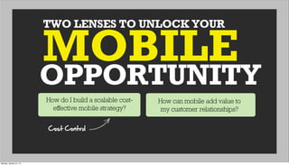 TWO LENSES TO UNLOCK YOUR
OPPORTUNITY
MOBILE
How do I build a scalable cost-
effective mobile strategy?
How can mobile add value to
my customer relationships?
Cost  Control
Monday, January 21, 13
 
