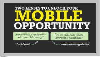 TWO LENSES TO UNLOCK YOUR
OPPORTUNITY
MOBILE
How do I build a scalable cost-
effective mobile strategy?
How can mobile add value to
my customer relationships?
Cost  Control Increase  revenue  opportunities
Monday, January 21, 13
 