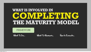 WHAT IS INVOLVED IN
THE MATURITY MODEL
COMPLETING
FRAMEWORK
What  To  Do.... What  To  Measure... How  to  Execute...
Monday, January 21, 13
 