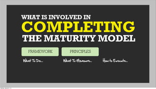 WHAT IS INVOLVED IN
THE MATURITY MODEL
COMPLETING
FRAMEWORK PRINCIPLES
What  To  Do.... What  To  Measure... How  to  Execute...
Monday, January 21, 13
 