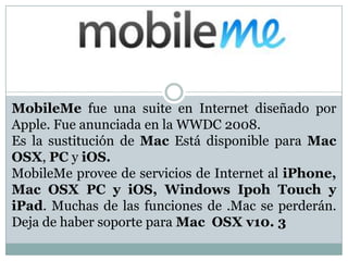 MobileMe fue una suite en Internet diseñado por
Apple. Fue anunciada en la WWDC 2008.
Es la sustitución de Mac Está disponible para Mac
OSX, PC y iOS.
MobileMe provee de servicios de Internet al iPhone,
Mac OSX PC y iOS, Windows Ipoh Touch y
iPad. Muchas de las funciones de .Mac se perderán.
Deja de haber soporte para Mac OSX v10. 3

 