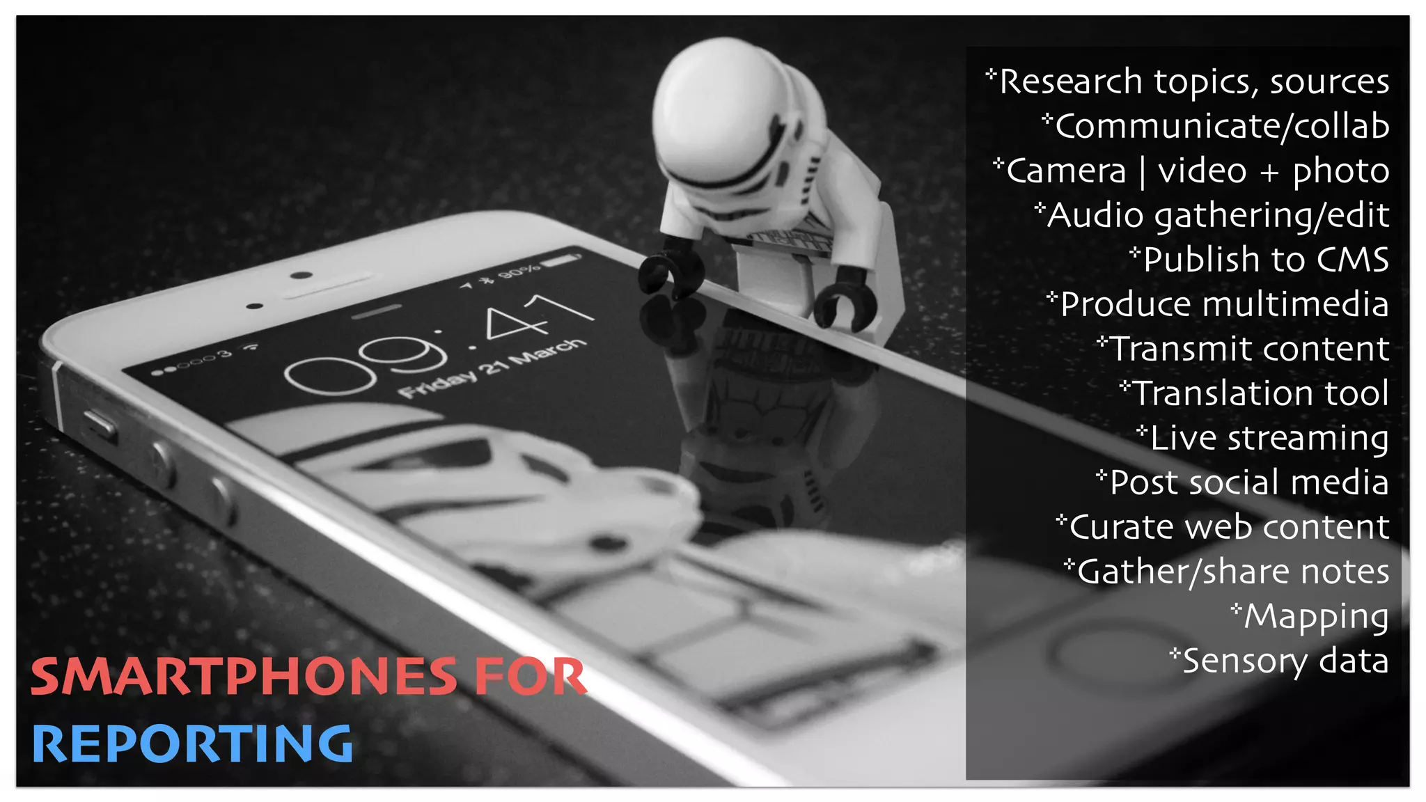 SMARTPHONES FOR
REPORTING
*Research topics, sources
*Communicate/collab
*Camera | video + photo
*Audio gathering/edit
*Publish to CMS
*Produce multimedia
*Transmit content
*Translation tool
*Live streaming
*Post social media
*Curate web content
*Gather/share notes
*Mapping
*Sensory data
 