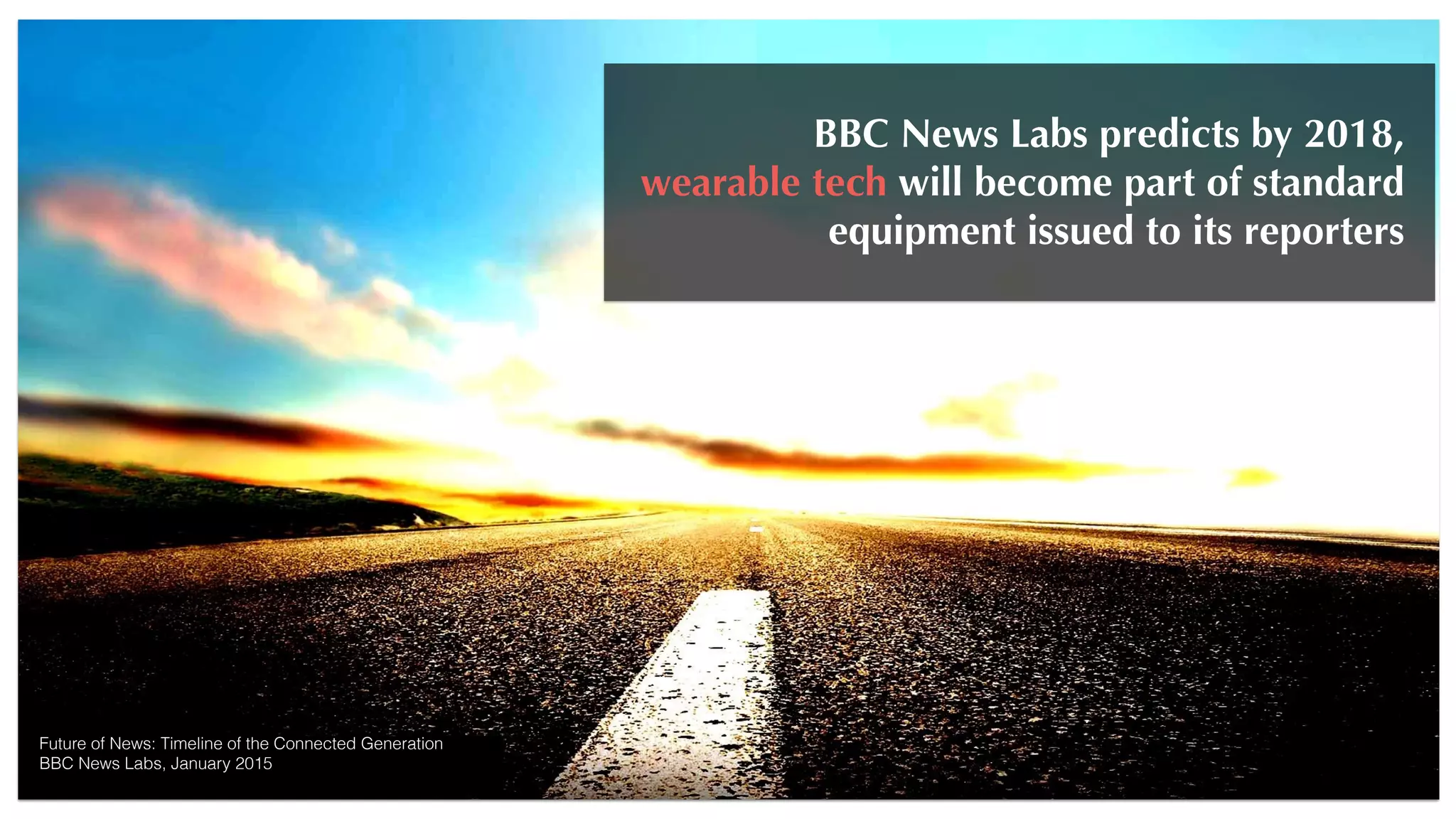 Future of News: Timeline of the Connected Generation
BBC News Labs, January 2015
BBC News Labs predicts by 2018,
wearable tech will become part of standard
equipment issued to its reporters
 