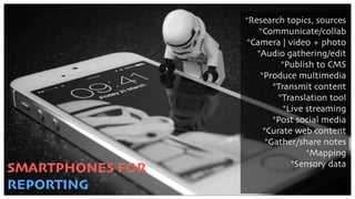 SMARTPHONES FOR
REPORTING
*Research topics, sources
*Communicate/collab
*Camera | video + photo
*Audio gathering/edit
*Publish to CMS
*Produce multimedia
*Transmit content
*Translation tool
*Live streaming
*Post social media
*Curate web content
*Gather/share notes
*Mapping
*Sensory data
 
