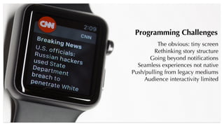 Programming Challenges
The obvious: tiny screen
Rethinking story structure
Going beyond notiﬁcations
Seamless experiences not native
Push/pulling from legacy mediums
Audience interactivity limited
 