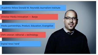 Academic fellow Donald W. Reynolds Journalism Institute
Media partnerships, Product, Education, Evangelize
Director Media Innovation — Banjo
CNN veteran: editorial + technology
Digital news ‘nerd’
 