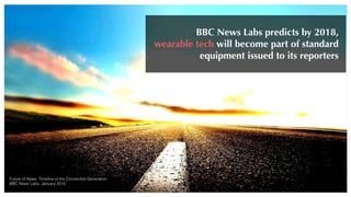 Future of News: Timeline of the Connected Generation
BBC News Labs, January 2015
BBC News Labs predicts by 2018,
wearable tech will become part of standard
equipment issued to its reporters
 