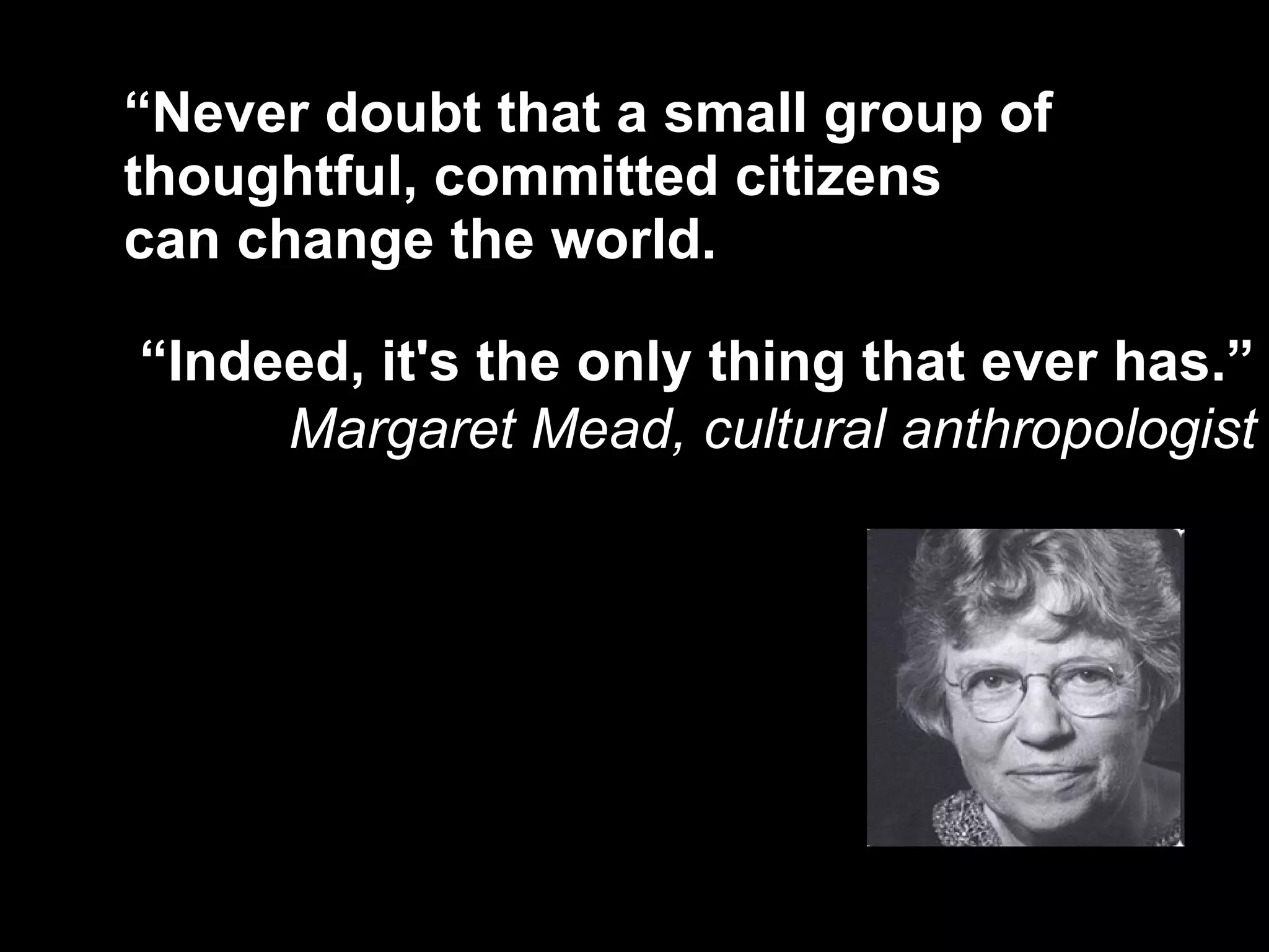 “ Never doubt that a small group of thoughtful, committed citizens  can change the world.  “ Indeed, it's the only thing that ever has.”   Margaret Mead, cultural anthropologist 