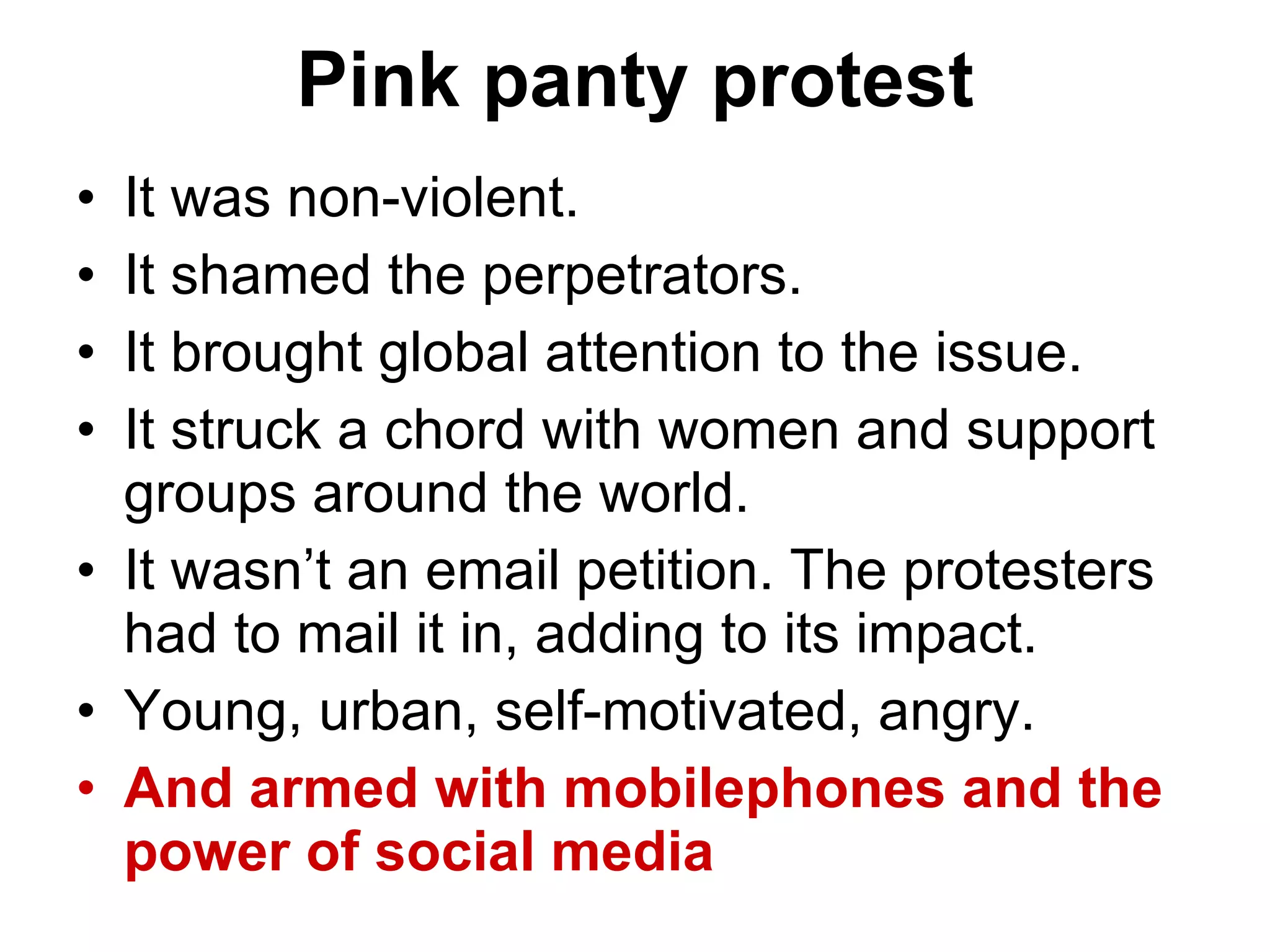 Pink panty protest It was non-violent.  It shamed the perpetrators. It brought global attention to the issue. It struck a chord with women and support groups around the world.  It wasn’t an email petition. The protesters had to mail it in, adding to its impact. Young, urban, self-motivated, angry.  And armed with mobilephones and the power of social media 
