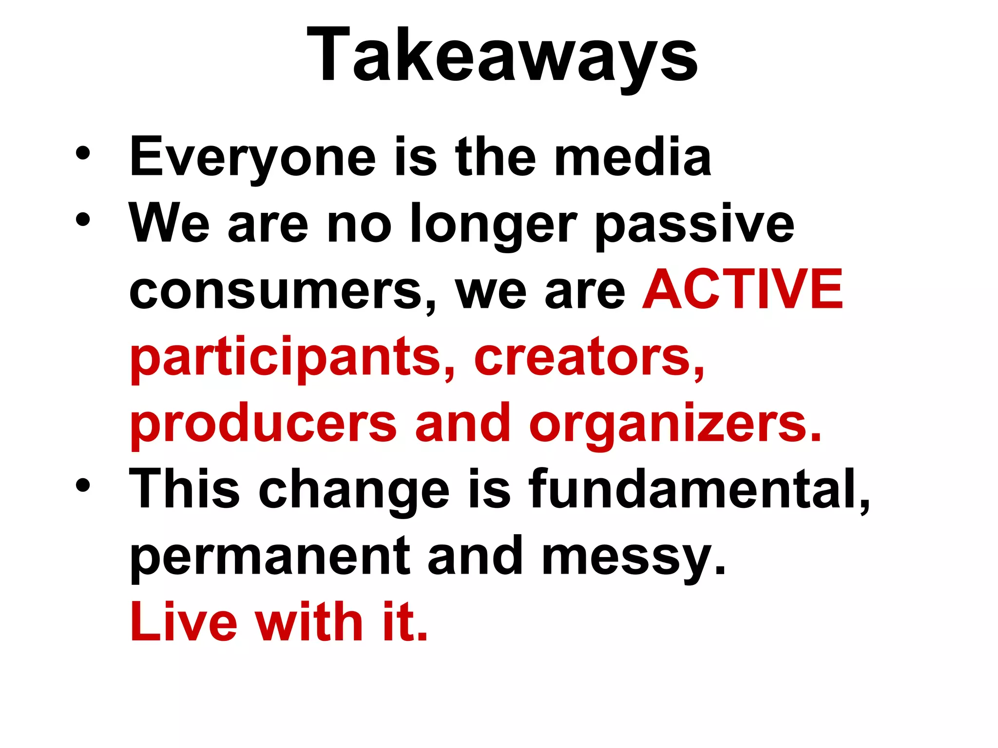 Everyone is the media We are no longer passive consumers, we are  ACTIVE participants, creators, producers and organizers. This change is fundamental, permanent and messy.  Live with it. Takeaways 