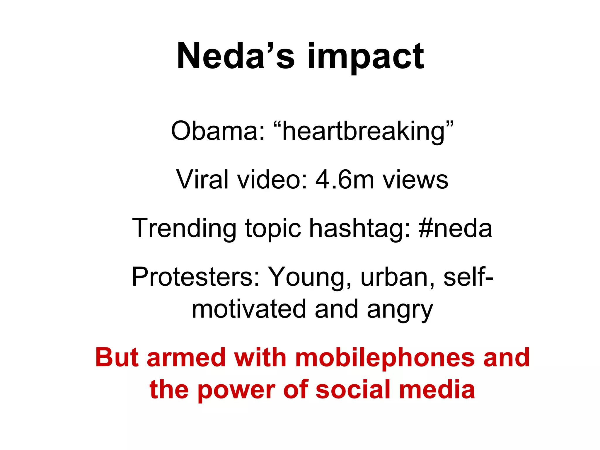 Neda’s impact Obama: “heartbreaking” Viral video: 4.6m views Trending topic hashtag: #neda Protesters: Young, urban, self-motivated and angry But armed with mobilephones and the power of social media 