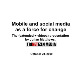 Mobile and social media  as a force for change  October 20, 2009 The (extended + videos) presentation  by Julian Matthews,  Trinetizen Media 