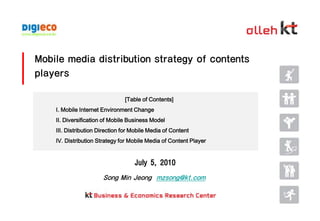 Mobile media distribution strategy of contents players [Table of Contents] Ⅰ. Mobile Internet Environment Change Ⅱ. Diversification of Mobile Business Model  Ⅲ. Distribution Direction for Mobile Media of Content  Ⅳ. Distribution Strategy for Mobile Media of Content Player July 5, 2010 Song Min Jeongmzsong@kt.com 