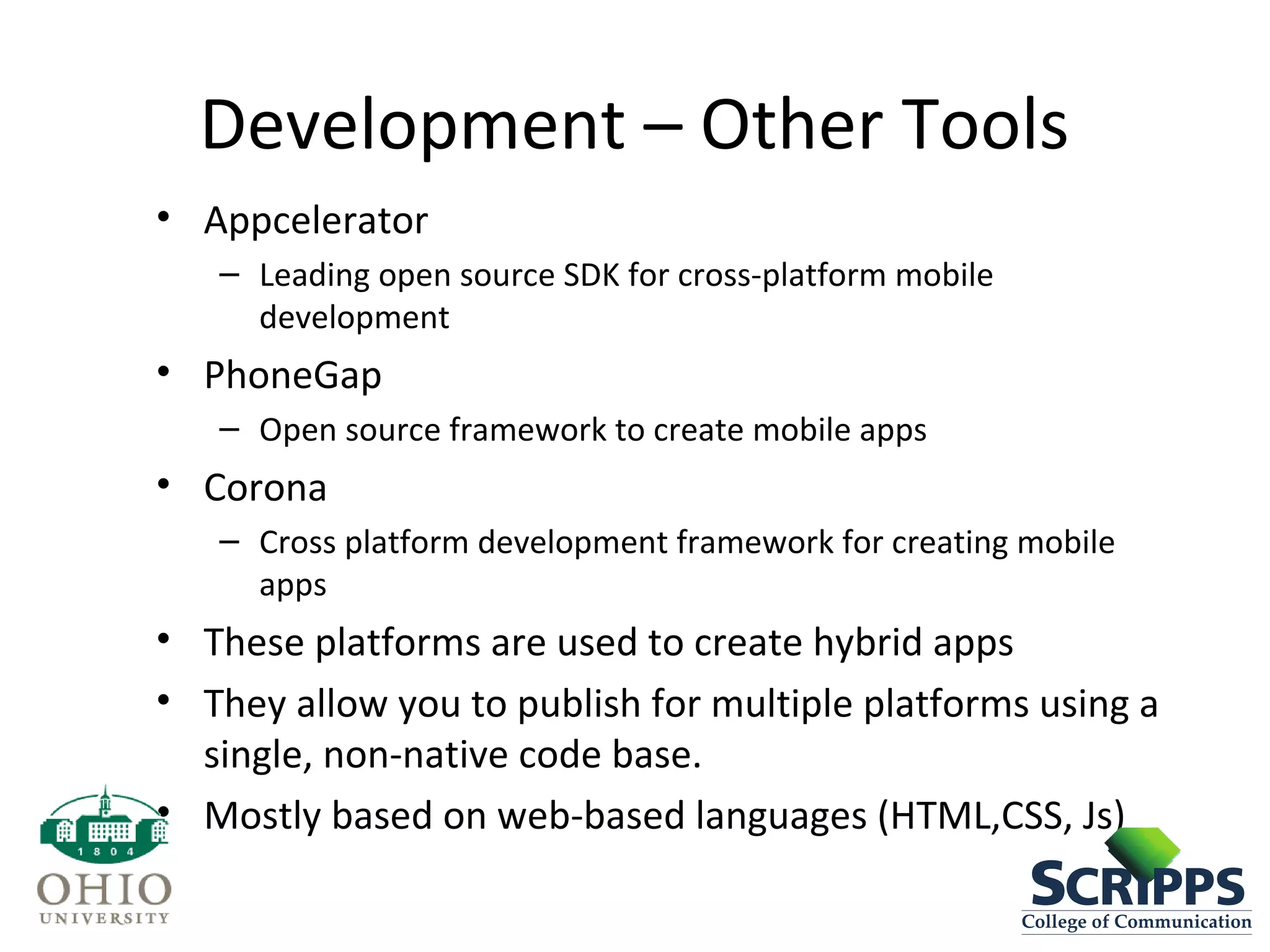Development – Other Tools
• Appcelerator
– Leading open source SDK for cross-platform mobile
development
• PhoneGap
– Open source framework to create mobile apps
• Corona
– Cross platform development framework for creating mobile
apps
• These platforms are used to create hybrid apps
• They allow you to publish for multiple platforms using a
single, non-native code base.
• Mostly based on web-based languages (HTML,CSS, Js)
 