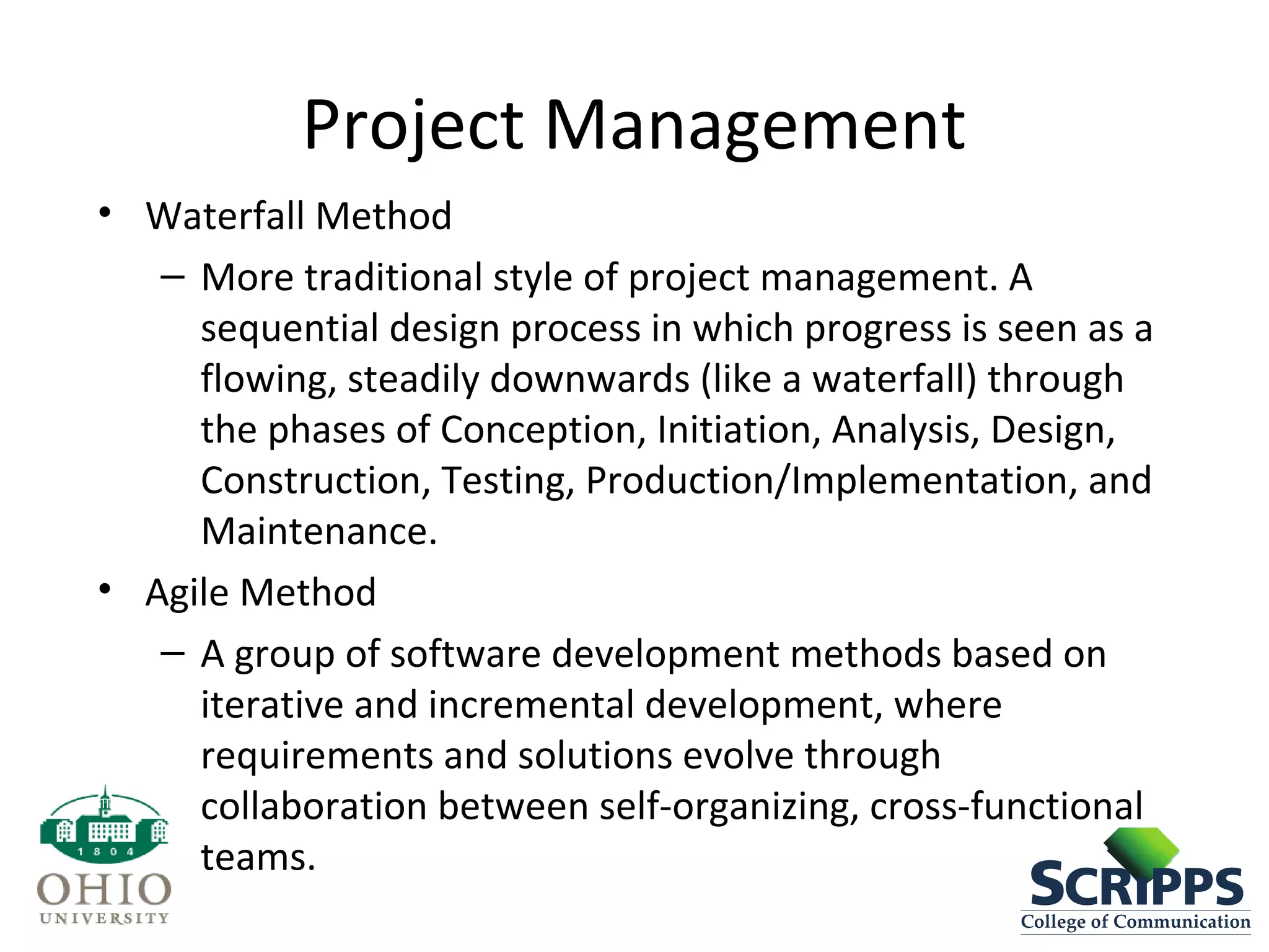 Project Management
• Waterfall Method
– More traditional style of project management. A
sequential design process in which progress is seen as a
flowing, steadily downwards (like a waterfall) through
the phases of Conception, Initiation, Analysis, Design,
Construction, Testing, Production/Implementation, and
Maintenance.
• Agile Method
– A group of software development methods based on
iterative and incremental development, where
requirements and solutions evolve through
collaboration between self-organizing, cross-functional
teams.
 