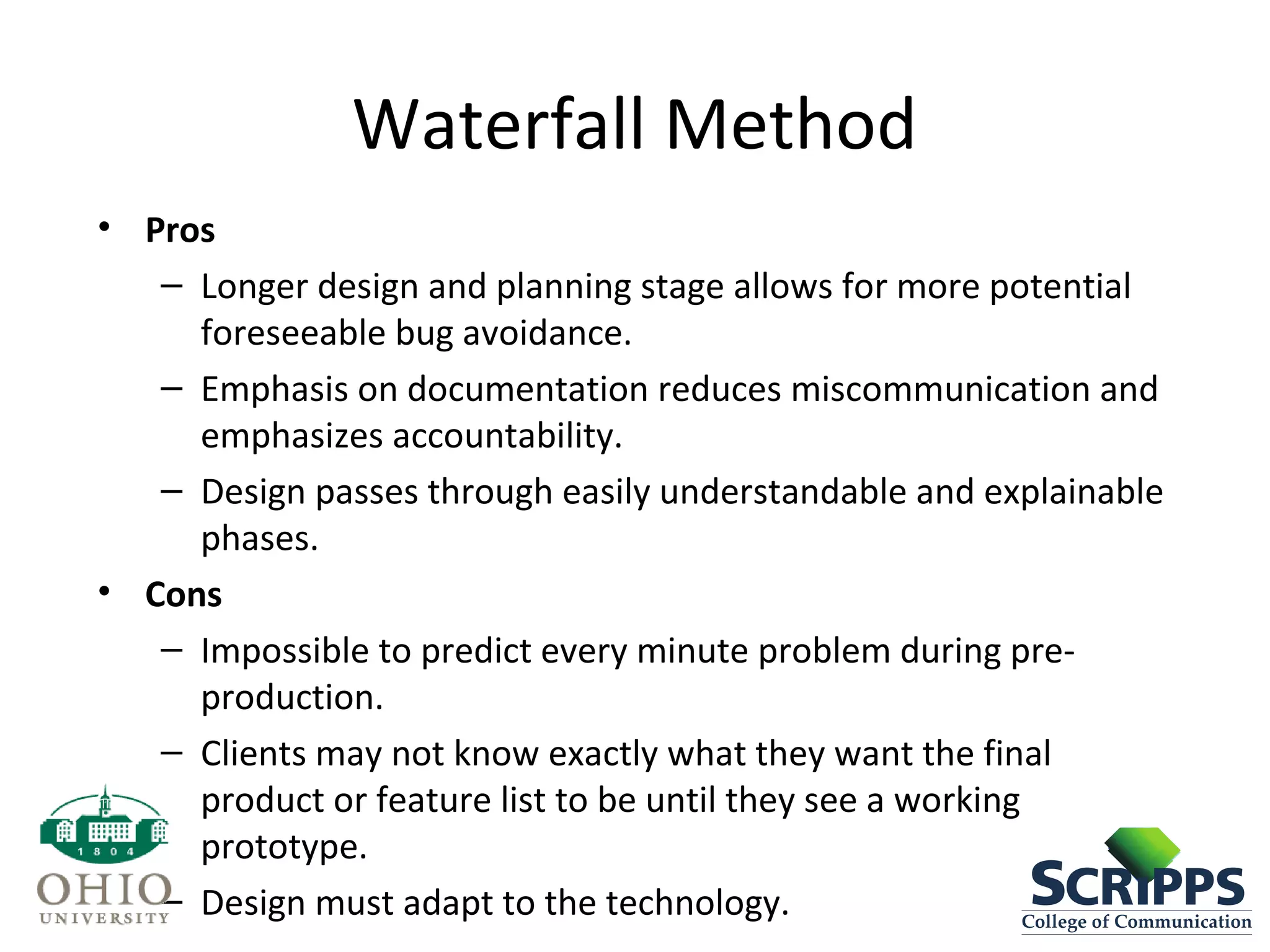 Waterfall Method
• Pros
– Longer design and planning stage allows for more potential
foreseeable bug avoidance.
– Emphasis on documentation reduces miscommunication and
emphasizes accountability.
– Design passes through easily understandable and explainable
phases.
• Cons
– Impossible to predict every minute problem during pre-
production.
– Clients may not know exactly what they want the final
product or feature list to be until they see a working
prototype.
– Design must adapt to the technology.
 