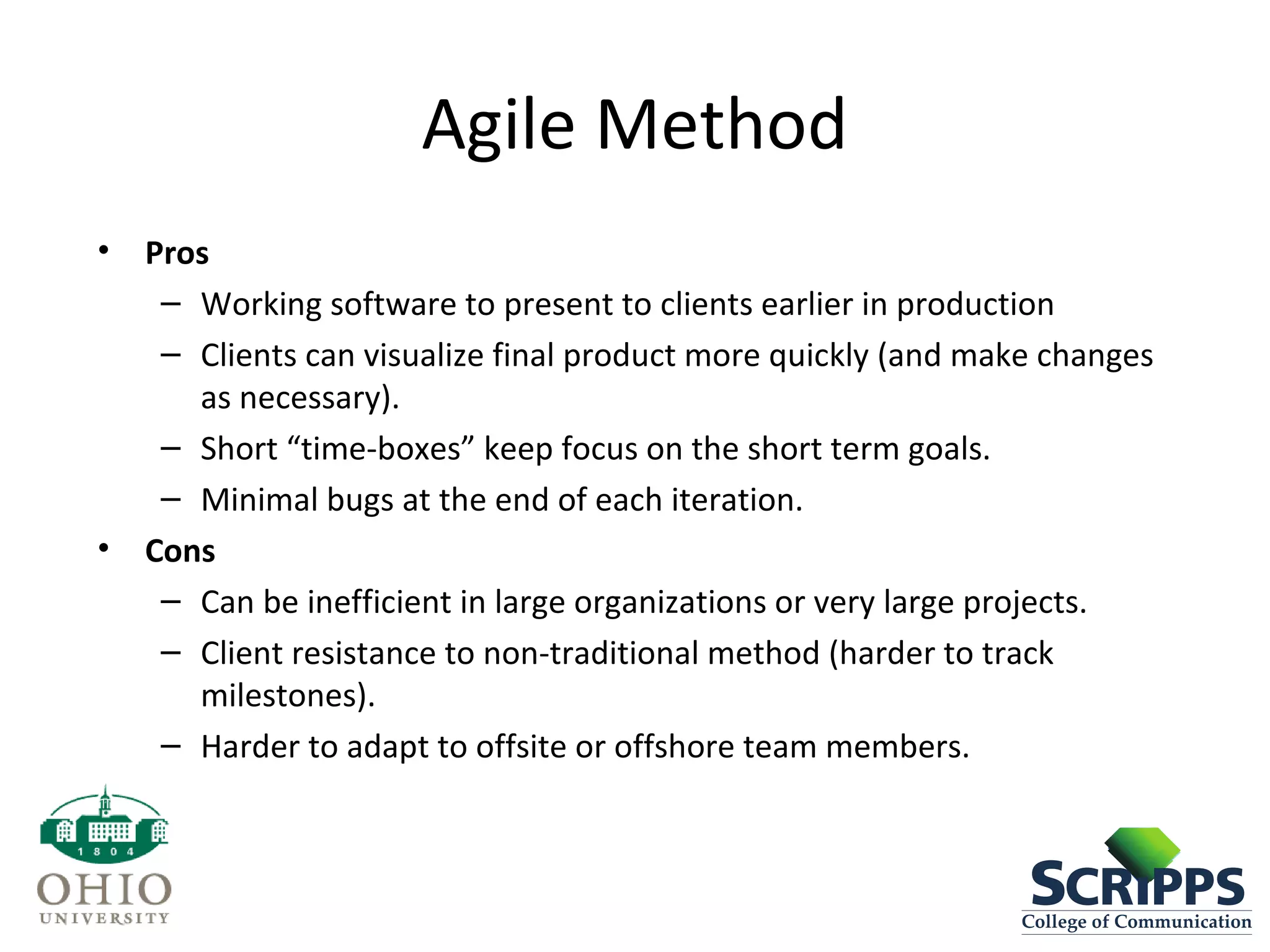 Agile Method
• Pros
– Working software to present to clients earlier in production
– Clients can visualize final product more quickly (and make changes
as necessary).
– Short “time-boxes” keep focus on the short term goals.
– Minimal bugs at the end of each iteration.
• Cons
– Can be inefficient in large organizations or very large projects.
– Client resistance to non-traditional method (harder to track
milestones).
– Harder to adapt to offsite or offshore team members.
 