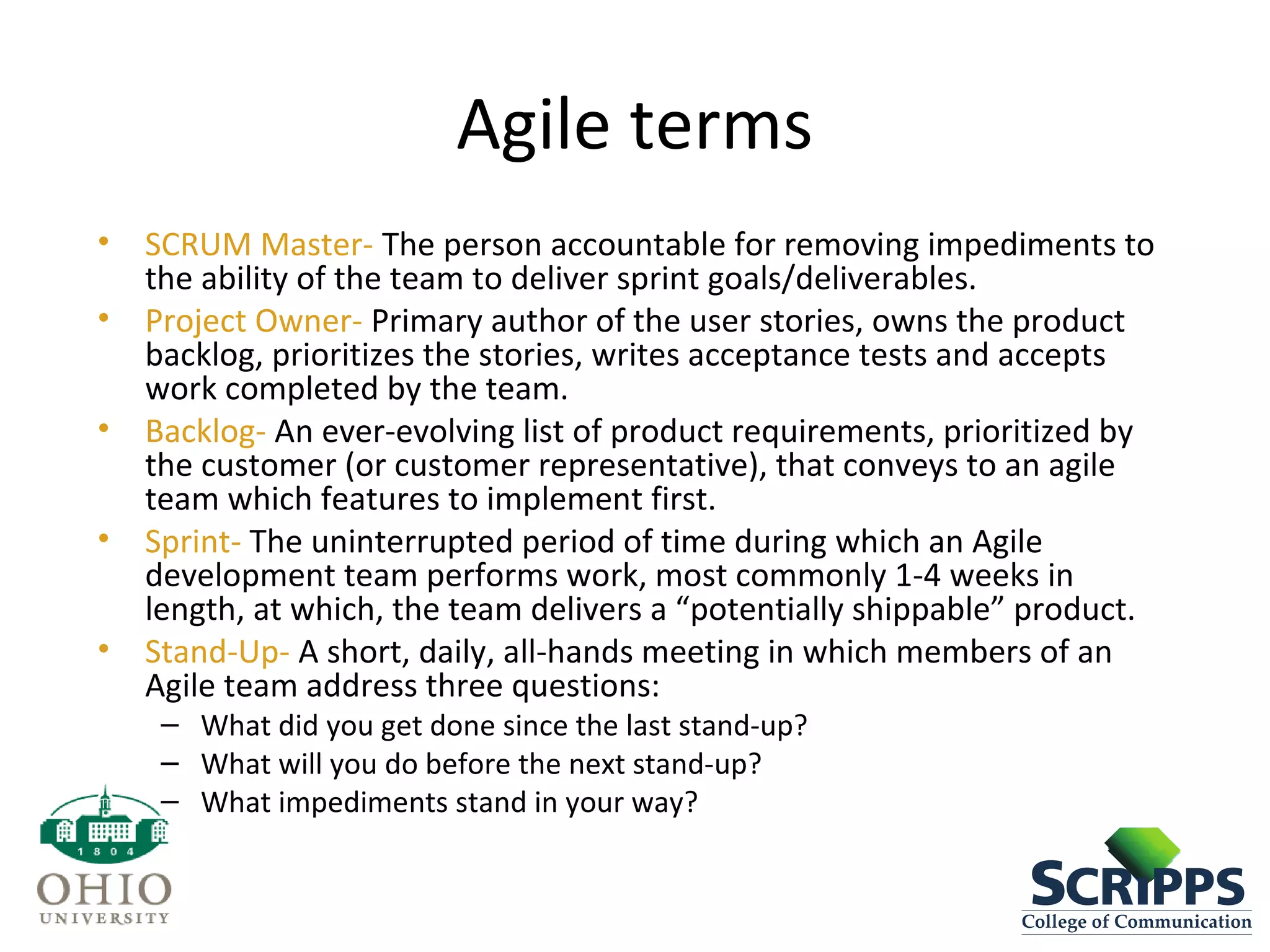 Agile terms
• SCRUM Master- The person accountable for removing impediments to
the ability of the team to deliver sprint goals/deliverables.
• Project Owner- Primary author of the user stories, owns the product
backlog, prioritizes the stories, writes acceptance tests and accepts
work completed by the team.
• Backlog- An ever-evolving list of product requirements, prioritized by
the customer (or customer representative), that conveys to an agile
team which features to implement first.
• Sprint- The uninterrupted period of time during which an Agile
development team performs work, most commonly 1-4 weeks in
length, at which, the team delivers a “potentially shippable” product.
• Stand-Up- A short, daily, all-hands meeting in which members of an
Agile team address three questions:
– What did you get done since the last stand-up?
– What will you do before the next stand-up?
– What impediments stand in your way?
 