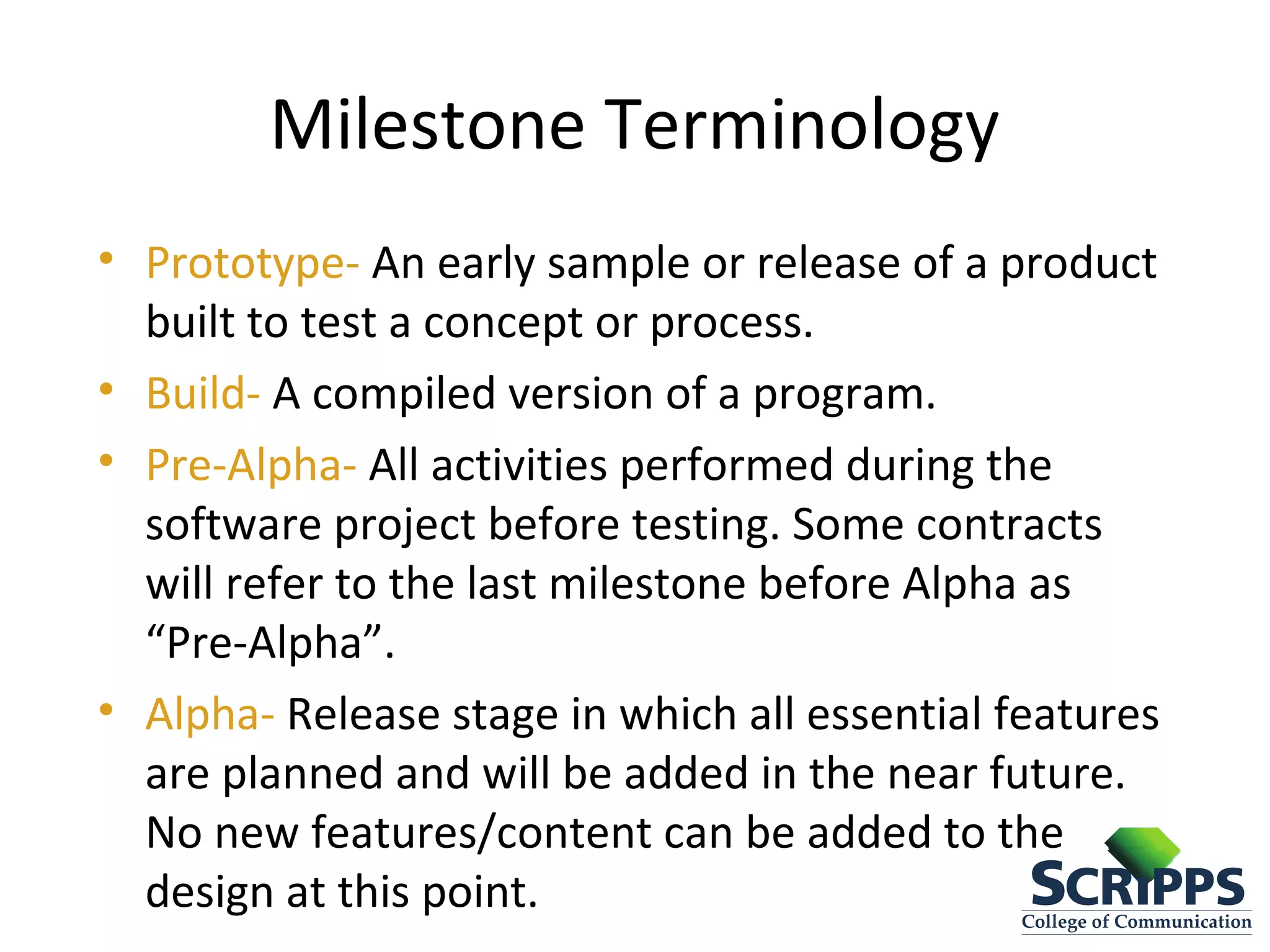 Milestone Terminology
• Prototype- An early sample or release of a product
built to test a concept or process.
• Build- A compiled version of a program.
• Pre-Alpha- All activities performed during the
software project before testing. Some contracts
will refer to the last milestone before Alpha as
“Pre-Alpha”.
• Alpha- Release stage in which all essential features
are planned and will be added in the near future.
No new features/content can be added to the
design at this point.
 