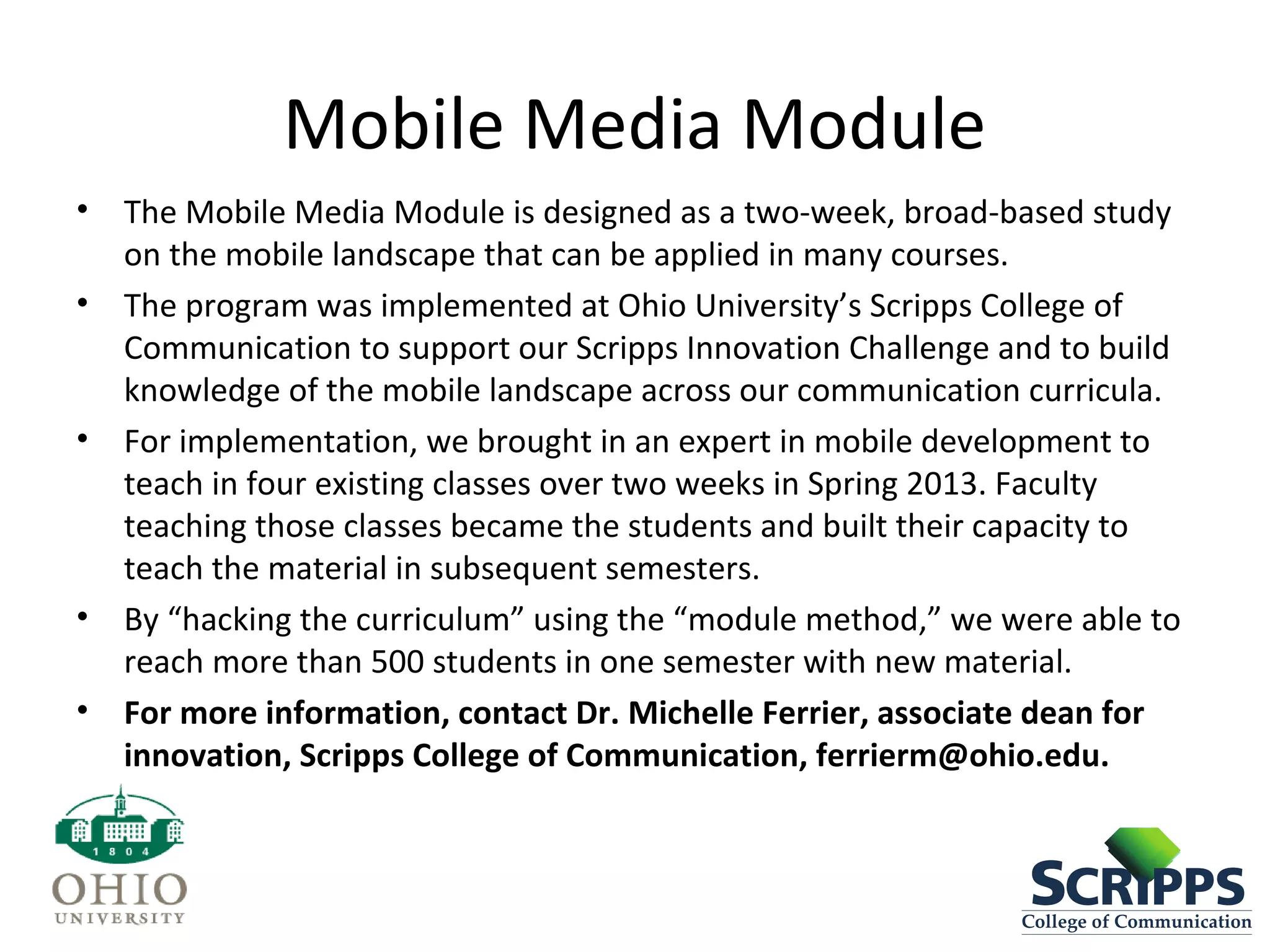 Mobile Media Module
• The Mobile Media Module is designed as a two-week, broad-based study
on the mobile landscape that can be applied in many courses.
• The program was implemented at Ohio University’s Scripps College of
Communication to support our Scripps Innovation Challenge and to build
knowledge of the mobile landscape across our communication curricula.
• For implementation, we brought in an expert in mobile development to
teach in four existing classes over two weeks in Spring 2013. Faculty
teaching those classes became the students and built their capacity to
teach the material in subsequent semesters.
• By “hacking the curriculum” using the “module method,” we were able to
reach more than 500 students in one semester with new material.
• For more information, contact Dr. Michelle Ferrier, associate dean for
innovation, Scripps College of Communication, ferrierm@ohio.edu.
 
