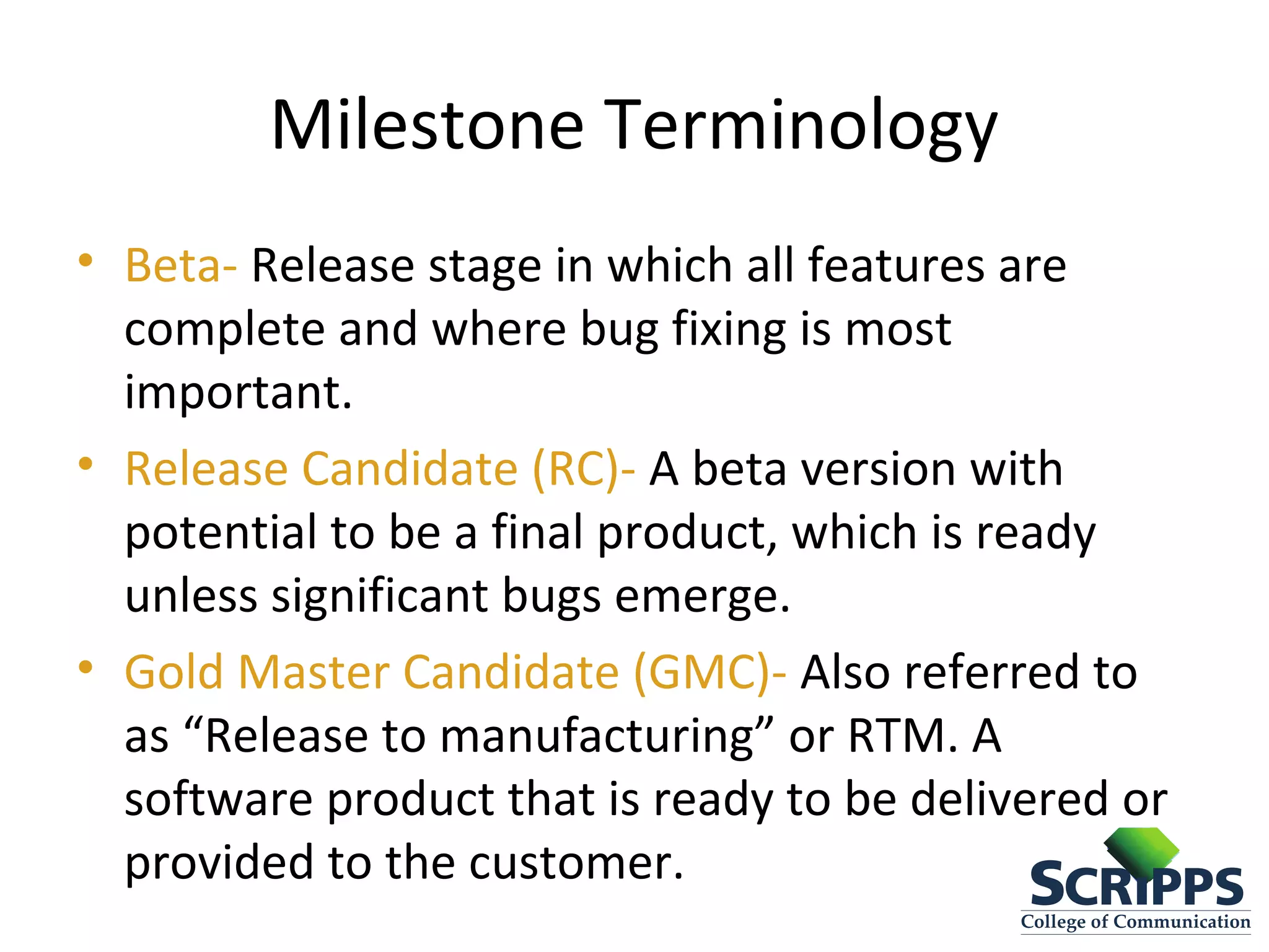 Milestone Terminology
• Beta- Release stage in which all features are
complete and where bug fixing is most
important.
• Release Candidate (RC)- A beta version with
potential to be a final product, which is ready
unless significant bugs emerge.
• Gold Master Candidate (GMC)- Also referred to
as “Release to manufacturing” or RTM. A
software product that is ready to be delivered or
provided to the customer.
 