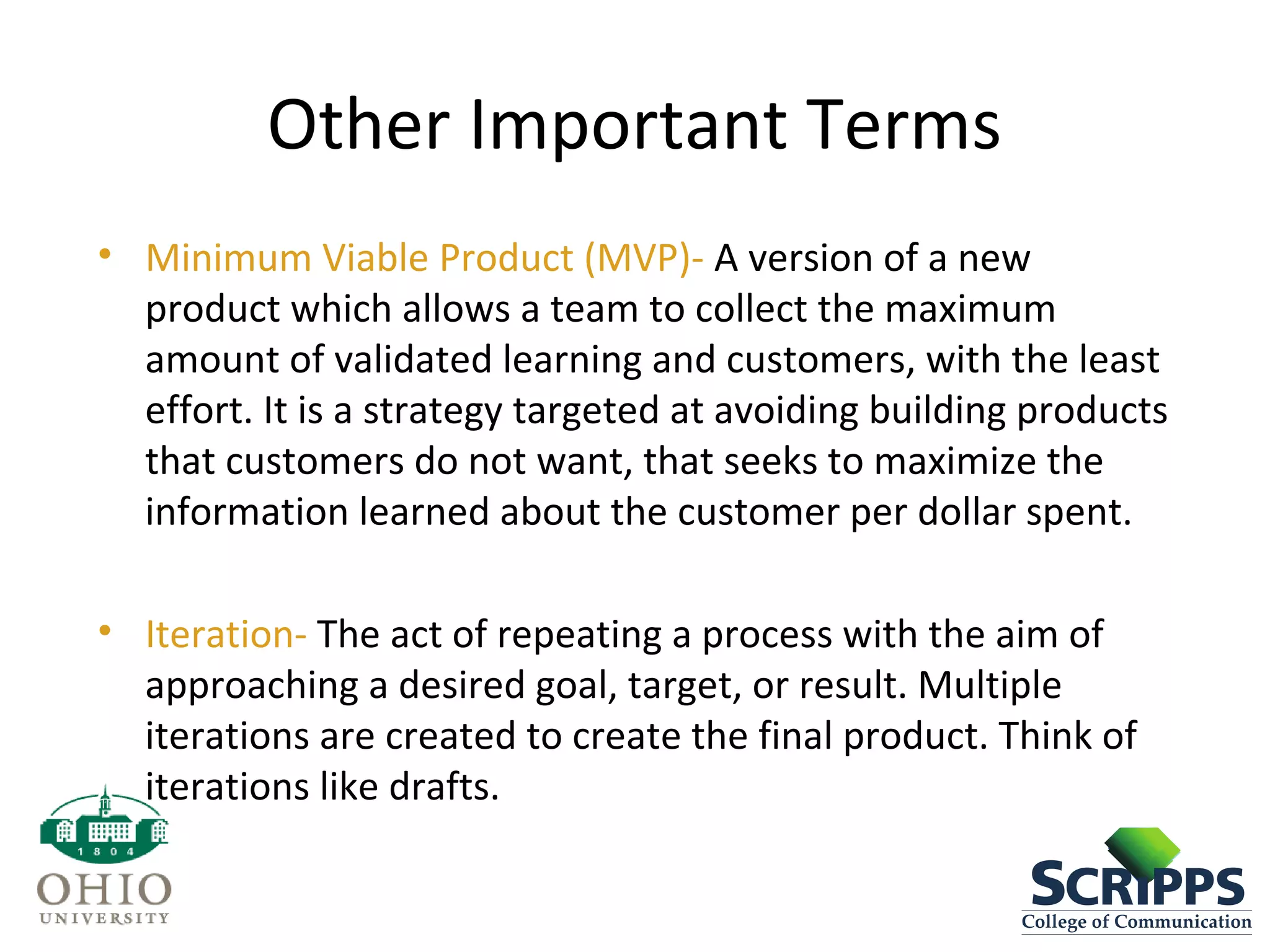 Other Important Terms
• Minimum Viable Product (MVP)- A version of a new
product which allows a team to collect the maximum
amount of validated learning and customers, with the least
effort. It is a strategy targeted at avoiding building products
that customers do not want, that seeks to maximize the
information learned about the customer per dollar spent.
• Iteration- The act of repeating a process with the aim of
approaching a desired goal, target, or result. Multiple
iterations are created to create the final product. Think of
iterations like drafts.
 