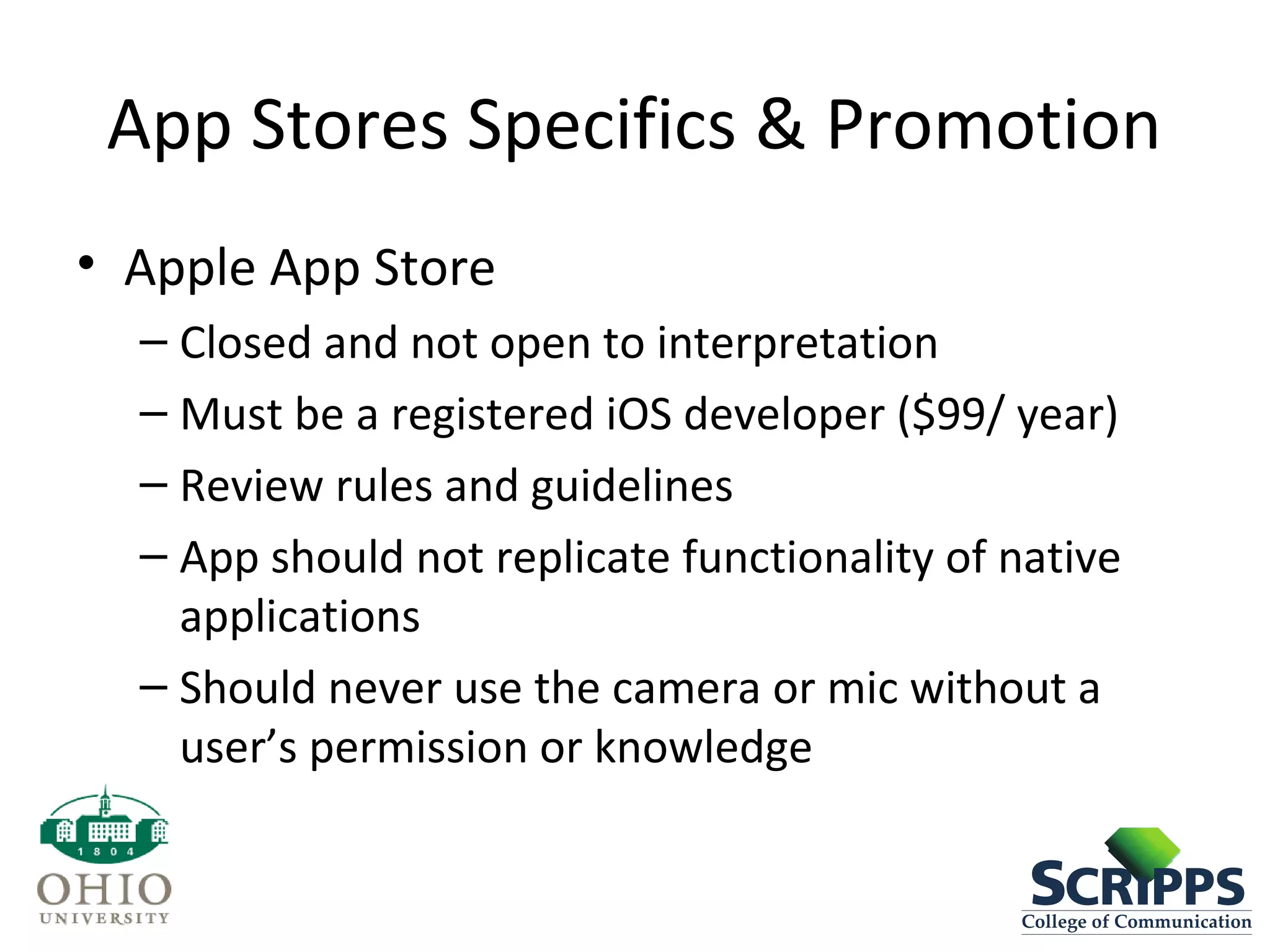 App Stores Specifics & Promotion
• Apple App Store
– Closed and not open to interpretation
– Must be a registered iOS developer ($99/ year)
– Review rules and guidelines
– App should not replicate functionality of native
applications
– Should never use the camera or mic without a
user’s permission or knowledge
 