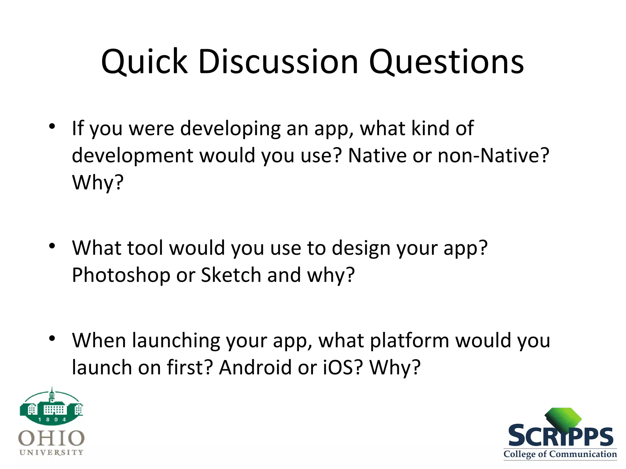 Quick Discussion Questions
• If you were developing an app, what kind of
development would you use? Native or non-Native?
Why?
• What tool would you use to design your app?
Photoshop or Sketch and why?
• When launching your app, what platform would you
launch on first? Android or iOS? Why?
 
