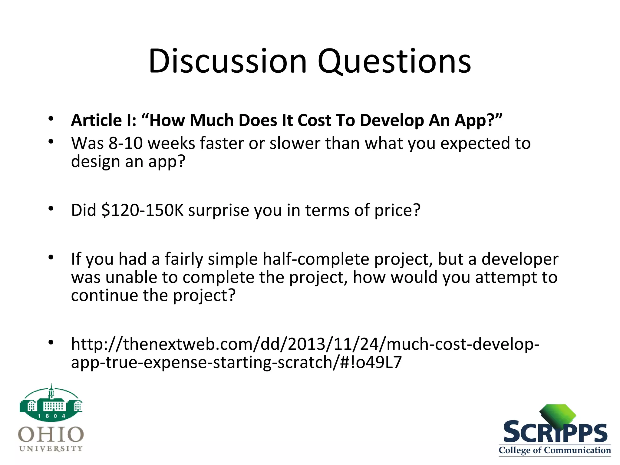 Discussion Questions
• Article I: “How Much Does It Cost To Develop An App?”
• Was 8-10 weeks faster or slower than what you expected to
design an app?
• Did $120-150K surprise you in terms of price?
• If you had a fairly simple half-complete project, but a developer
was unable to complete the project, how would you attempt to
continue the project?
• http://thenextweb.com/dd/2013/11/24/much-cost-develop-
app-true-expense-starting-scratch/#!o49L7
 