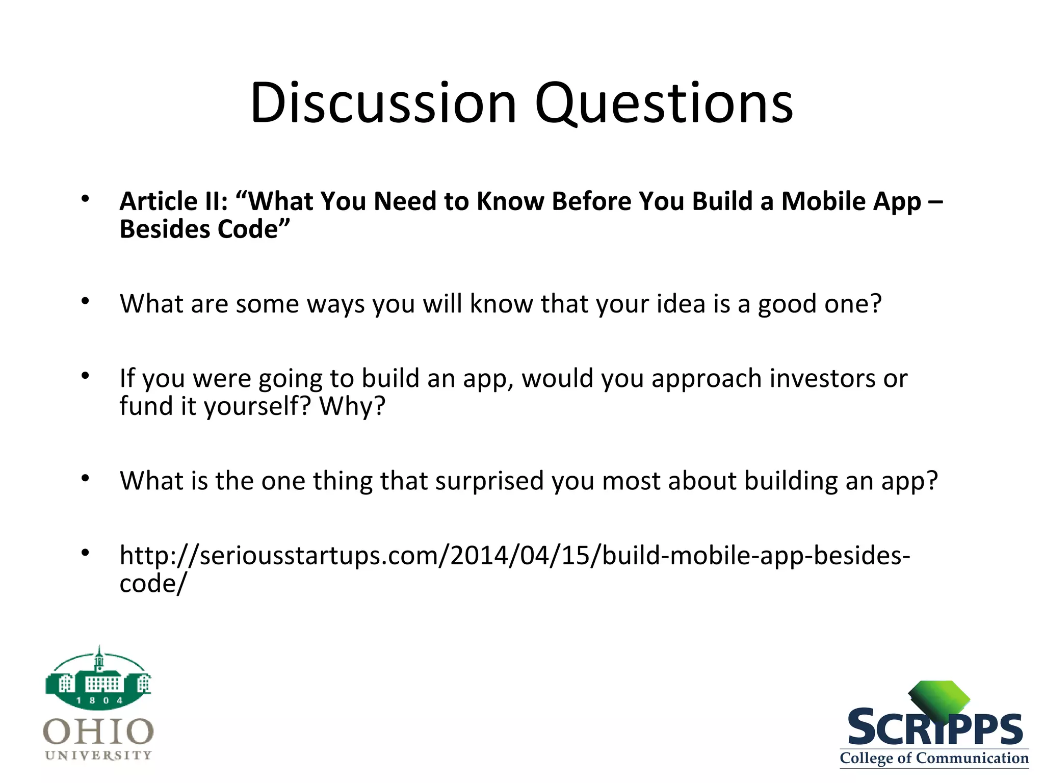 Discussion Questions
• Article II: “What You Need to Know Before You Build a Mobile App –
Besides Code”
• What are some ways you will know that your idea is a good one?
• If you were going to build an app, would you approach investors or
fund it yourself? Why?
• What is the one thing that surprised you most about building an app?
• http://seriousstartups.com/2014/04/15/build-mobile-app-besides-
code/
 