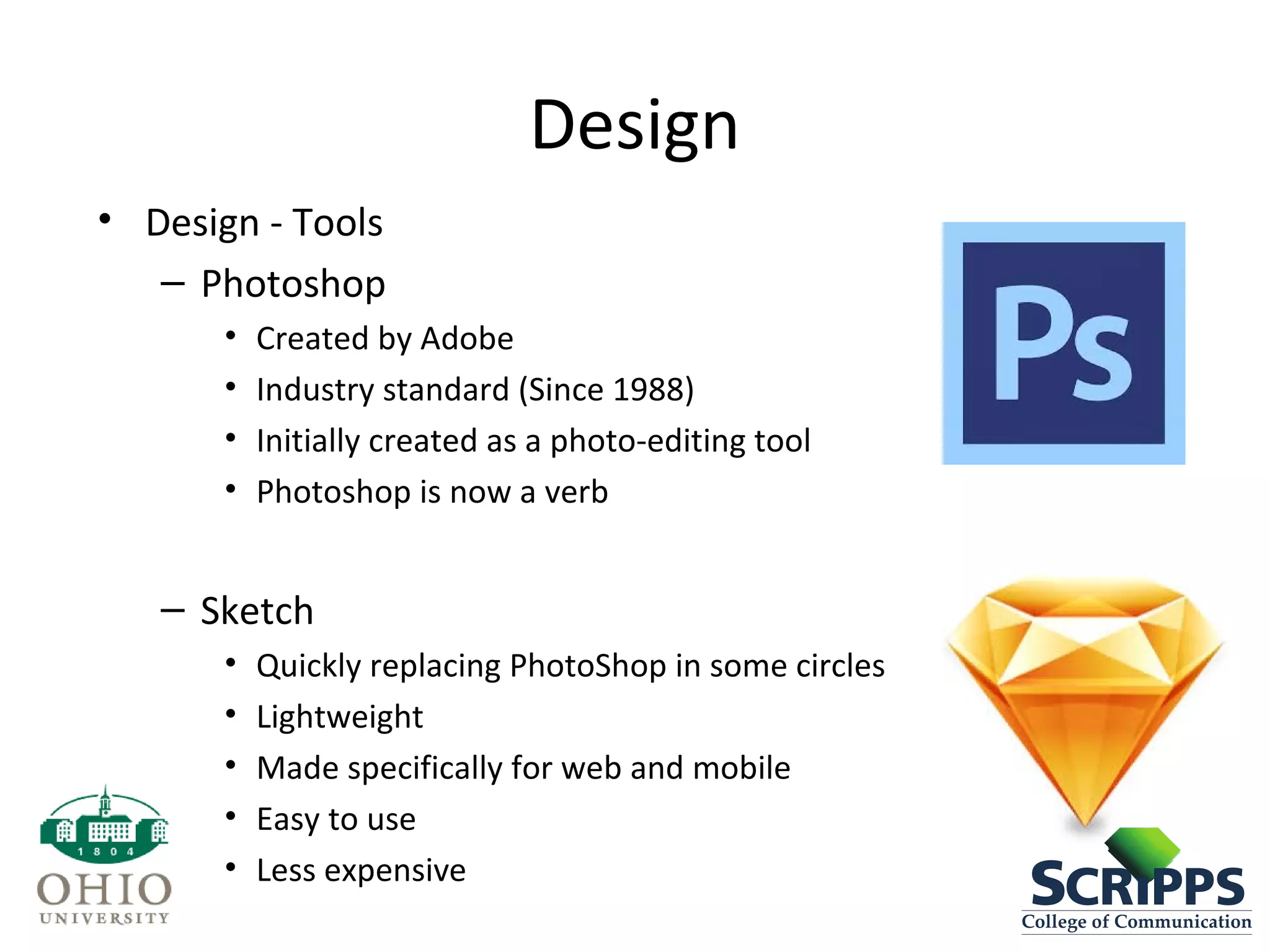 Design
• Design - Tools
– Photoshop
• Created by Adobe
• Industry standard (Since 1988)
• Initially created as a photo-editing tool
• Photoshop is now a verb
– Sketch
• Quickly replacing PhotoShop in some circles
• Lightweight
• Made specifically for web and mobile
• Easy to use
• Less expensive
 